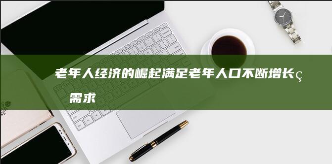 老年人经济的崛起：满足老年人口不断增长的需求 (老年人经济的股票有哪些)